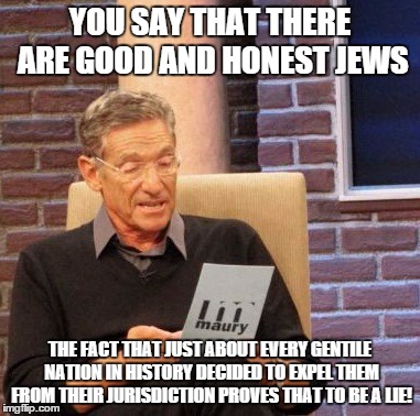 Maury Lie Detector Meme | YOU SAY THAT THERE ARE GOOD AND HONEST JEWS THE FACT THAT JUST ABOUT EVERY GENTILE NATION IN HISTORY DECIDED TO EXPEL THEM FROM THEIR JURISD | image tagged in memes,maury lie detector | made w/ Imgflip meme maker