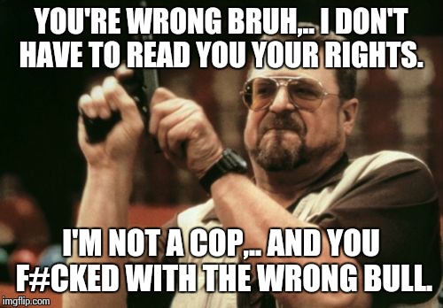 Am I The Only One Around Here Meme | YOU'RE WRONG BRUH,.. I DON'T HAVE TO READ YOU YOUR RIGHTS. I'M NOT A COP,.. AND YOU F#CKED WITH THE WRONG BULL. | image tagged in memes,am i the only one around here | made w/ Imgflip meme maker