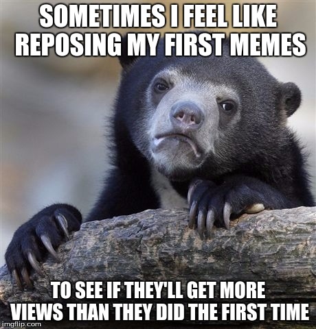 Confession Bear | SOMETIMES I FEEL LIKE REPOSING MY FIRST MEMES TO SEE IF THEY'LL GET MORE VIEWS THAN THEY DID THE FIRST TIME | image tagged in memes,confession bear | made w/ Imgflip meme maker