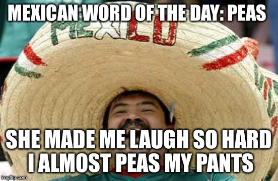 Happy Mexican | MEXICAN WORD OF THE DAY: PEAS SHE MADE ME LAUGH SO HARD I ALMOST PEAS MY PANTS | image tagged in happy mexican | made w/ Imgflip meme maker