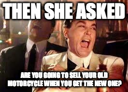 Good Fellas Hilarious | THEN SHE ASKED ARE YOU GOING TO SELL YOUR OLD MOTORCYCLE WHEN YOU GET THE NEW ONE? | image tagged in ray liotta | made w/ Imgflip meme maker