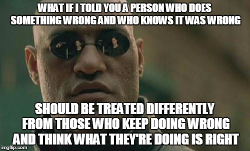 Matrix Morpheus Meme | WHAT IF I TOLD YOU A PERSON WHO DOES SOMETHING WRONG AND WHO KNOWS IT WAS WRONG SHOULD BE TREATED DIFFERENTLY FROM THOSE WHO KEEP DOING WRON | image tagged in memes,matrix morpheus | made w/ Imgflip meme maker