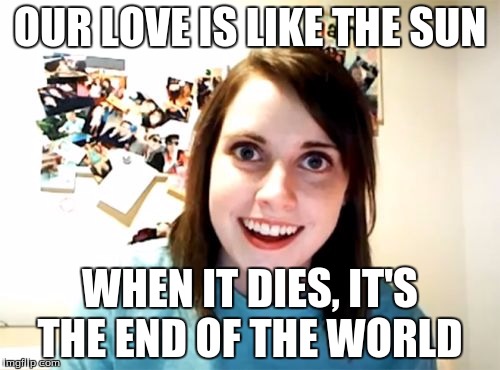 Overly Attached Girlfriend Meme | OUR LOVE IS LIKE THE SUN WHEN IT DIES, IT'S THE END OF THE WORLD | image tagged in memes,overly attached girlfriend | made w/ Imgflip meme maker