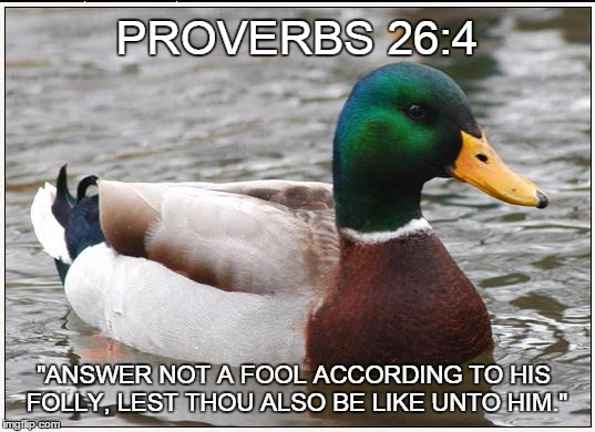 Please see also - https://imgflip.com/i/r3094 | PROVERBS 26:4 "ANSWER NOT A FOOL ACCORDING TO HIS FOLLY, LEST THOU ALSO BE LIKE UNTO HIM." | image tagged in memes,actual advice mallard,scripture,proverbs,answer the fool,don't answer | made w/ Imgflip meme maker