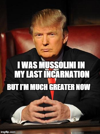 Serious Trump | I WAS MUSSOLINI IN MY LAST INCARNATION BUT I'M MUCH GREATER NOW | image tagged in serious trump | made w/ Imgflip meme maker