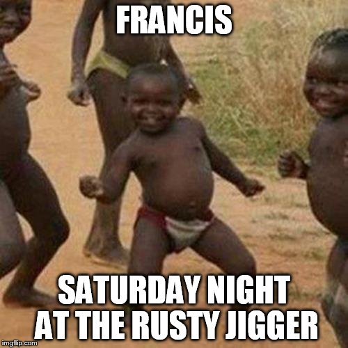 Third World Success Kid | FRANCIS SATURDAY NIGHT AT THE RUSTY JIGGER | image tagged in memes,third world success kid | made w/ Imgflip meme maker
