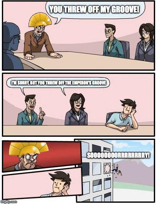 The Emperor's New Boardroom | YOU THREW OFF MY GROOVE! I'M SORRY, BUT YOU THREW OFF THE EMPEROR'S GROOVE SOOOOOOOORRRRRRRRY! | image tagged in boardroom meeting suggestion,disney,the emperor's new groove | made w/ Imgflip meme maker
