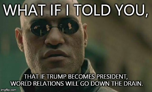 Matrix Morpheus Meme | WHAT IF I TOLD YOU, THAT IF TRUMP BECOMES PRESIDENT, WORLD RELATIONS WILL GO DOWN THE DRAIN. | image tagged in memes,matrix morpheus | made w/ Imgflip meme maker