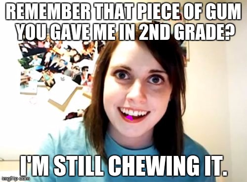 Overly Attached Girlfriend | REMEMBER THAT PIECE OF GUM YOU GAVE ME IN 2ND GRADE? I'M STILL CHEWING IT. | image tagged in memes,overly attached girlfriend | made w/ Imgflip meme maker