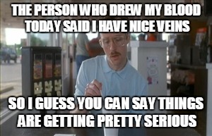 So I Guess You Can Say Things Are Getting Pretty Serious | THE PERSON WHO DREW MY BLOOD TODAY SAID I HAVE NICE VEINS SO I GUESS YOU CAN SAY THINGS ARE GETTING PRETTY SERIOUS | image tagged in memes,so i guess you can say things are getting pretty serious,AdviceAnimals | made w/ Imgflip meme maker