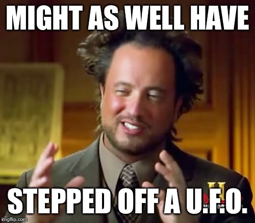 Ancient Aliens Meme | MIGHT AS WELL HAVE STEPPED OFF A U.F.O. | image tagged in memes,ancient aliens | made w/ Imgflip meme maker
