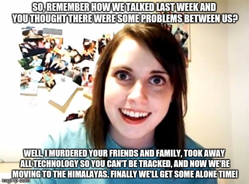 Overly Attached Girlfriend Meme | SO, REMEMBER HOW WE TALKED LAST WEEK AND YOU THOUGHT THERE WERE SOME PROBLEMS BETWEEN US? WELL, I MURDERED YOUR FRIENDS AND FAMILY, TOOK AWA | image tagged in memes,overly attached girlfriend | made w/ Imgflip meme maker