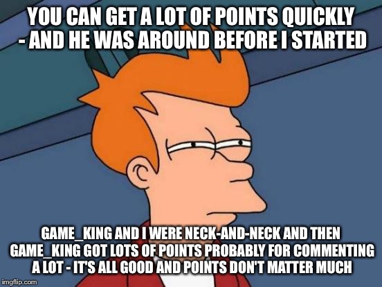 Futurama Fry Meme | YOU CAN GET A LOT OF POINTS QUICKLY - AND HE WAS AROUND BEFORE I STARTED GAME_KING AND I WERE NECK-AND-NECK AND THEN GAME_KING GOT LOTS OF P | image tagged in memes,futurama fry | made w/ Imgflip meme maker