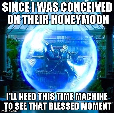 The Time Machine | SINCE I WAS CONCEIVED ON THEIR HONEYMOON I'LL NEED THIS TIME MACHINE TO SEE THAT BLESSED MOMENT | image tagged in the time machine | made w/ Imgflip meme maker
