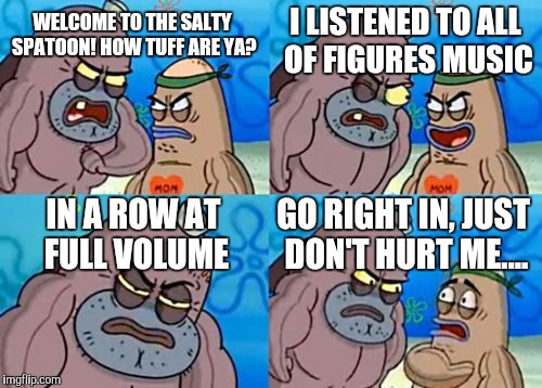 Srsly. Figure needs some love! He's making amazing music and only 40k people are listening to it! | WELCOME TO THE SALTY SPATOON! HOW TUFF ARE YA? I LISTENED TO ALL OF FIGURES MUSIC IN A ROW AT FULL VOLUME GO RIGHT IN, JUST DON'T HURT ME... | image tagged in memes,how tough are you | made w/ Imgflip meme maker