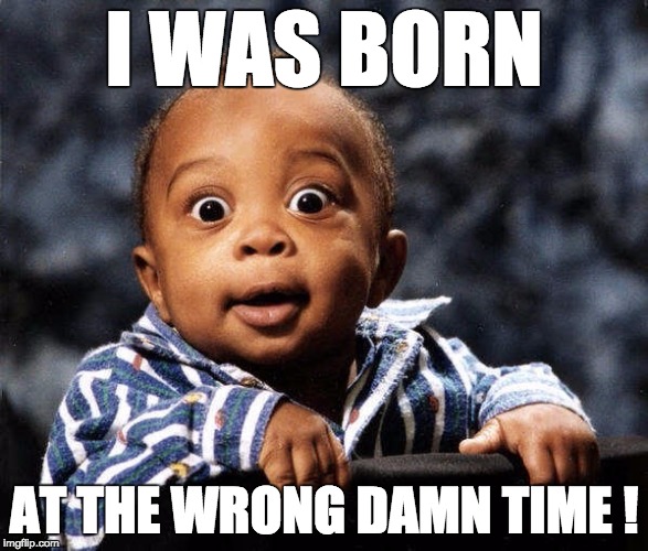 Fucked up | I WAS BORN AT THE WRONG DAMN TIME! | image tagged in fucked up | made w/ Imgflip meme maker