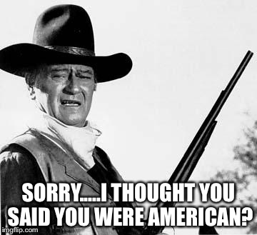 Red white and BooooWho | SORRY.....I THOUGHT YOU SAID YOU WERE AMERICAN? | image tagged in john wayne comeback,usa,american,america,election 2016,political | made w/ Imgflip meme maker