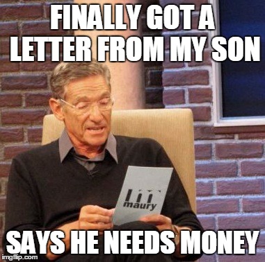 Maury Lie Detector | FINALLY GOT A LETTER FROM MY SON SAYS HE NEEDS MONEY | image tagged in memes,maury lie detector | made w/ Imgflip meme maker