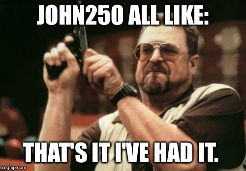 Am I The Only One Around Here Meme | JOHN250 ALL LIKE: THAT'S IT I'VE HAD IT. | image tagged in memes,am i the only one around here | made w/ Imgflip meme maker