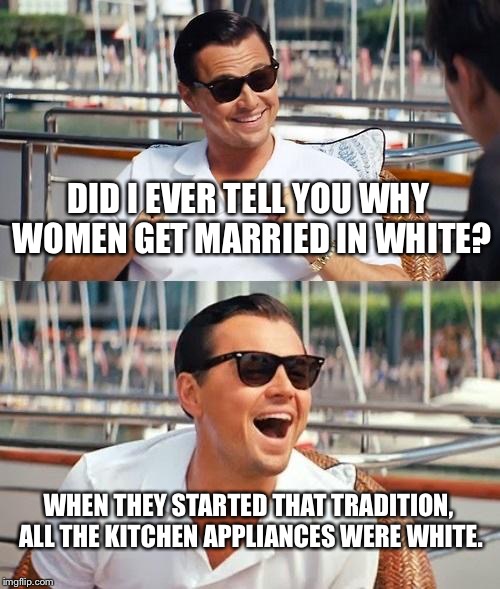 Leonardo Dicaprio Wolf Of Wall Street | DID I EVER TELL YOU WHY WOMEN GET MARRIED IN WHITE? WHEN THEY STARTED THAT TRADITION, ALL THE KITCHEN APPLIANCES WERE WHITE. | image tagged in memes,leonardo dicaprio wolf of wall street | made w/ Imgflip meme maker
