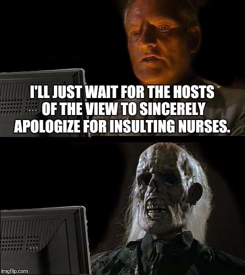 I'll Just Wait Here Meme | I'LL JUST WAIT FOR THE HOSTS OF THE VIEW TO SINCERELY APOLOGIZE FOR INSULTING NURSES. | image tagged in memes,ill just wait here | made w/ Imgflip meme maker