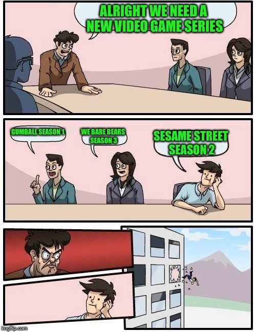 Boardroom Meeting Suggestion | ALRIGHT WE NEED A NEW VIDEO GAME SERIES GUMBALL SEASON 1 WE BARE BEARS SEASON 3 SESAME STREET SEASON 2 | image tagged in memes,boardroom meeting suggestion | made w/ Imgflip meme maker