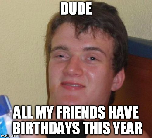 10 Guy | DUDE ALL MY FRIENDS HAVE BIRTHDAYS THIS YEAR | image tagged in memes,10 guy | made w/ Imgflip meme maker