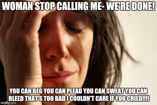The Ex Girlfriend That Can't Let You Go | WOMAN STOP CALLING ME- WE'RE DONE! YOU CAN BEG YOU CAN PLEAD YOU CAN SWEAT YOU CAN BLEED THAT'S TOO BAD I COULDN'T CARE IF YOU CRIED!!!! | image tagged in memes,first world problems | made w/ Imgflip meme maker