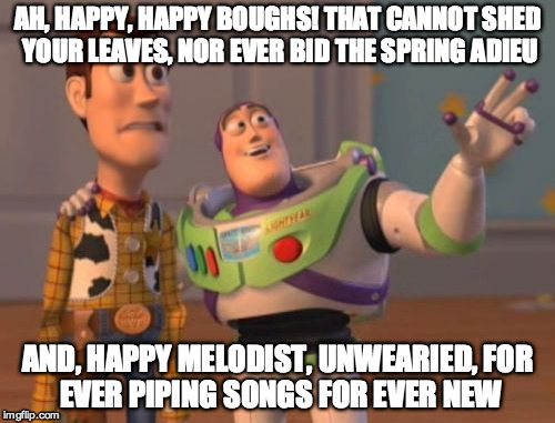 X, X Everywhere Meme | AH, HAPPY, HAPPY BOUGHS! THAT CANNOT SHED YOUR LEAVES, NOR EVER BID THE SPRING ADIEU AND, HAPPY MELODIST, UNWEARIED,
FOR EVER PIPING SONGS F | image tagged in memes,x x everywhere | made w/ Imgflip meme maker