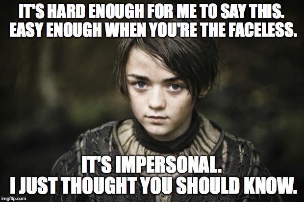 Arya stark | IT'S HARD ENOUGH FOR ME TO SAY THIS. EASY ENOUGH WHEN YOU'RE THE FACELESS. IT'S IMPERSONAL.      I JUST THOUGHT YOU SHOULD KNOW. | image tagged in arya stark,game of thrones,lyrics,music,game of thrones arya,memes | made w/ Imgflip meme maker