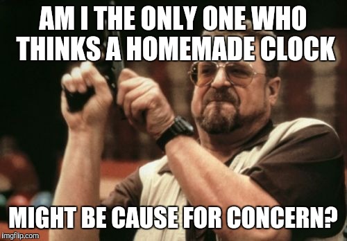 Am I The Only One Around Here | AM I THE ONLY ONE WHO THINKS A HOMEMADE CLOCK MIGHT BE CAUSE FOR CONCERN? | image tagged in memes,am i the only one around here | made w/ Imgflip meme maker