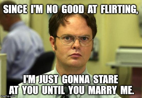 Dwight Schrute | SINCE  I'M  NO  GOOD  AT  FLIRTING, I'M  JUST  GONNA  STARE  AT  YOU  UNTIL  YOU  MARRY  ME. | image tagged in memes,dwight schrute | made w/ Imgflip meme maker