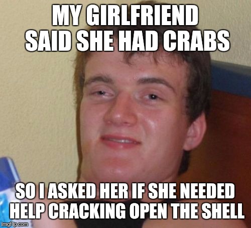 10 Guy Meme | MY GIRLFRIEND SAID SHE HAD CRABS SO I ASKED HER IF SHE NEEDED HELP CRACKING OPEN THE SHELL | image tagged in memes,10 guy | made w/ Imgflip meme maker