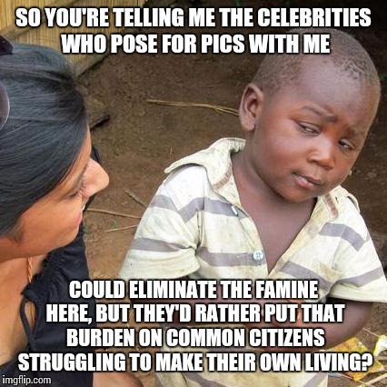 Seems legit. | SO YOU'RE TELLING ME THE CELEBRITIES WHO POSE FOR PICS WITH ME COULD ELIMINATE THE FAMINE HERE, BUT THEY'D RATHER PUT THAT BURDEN ON COMMON  | image tagged in memes,third world skeptical kid | made w/ Imgflip meme maker