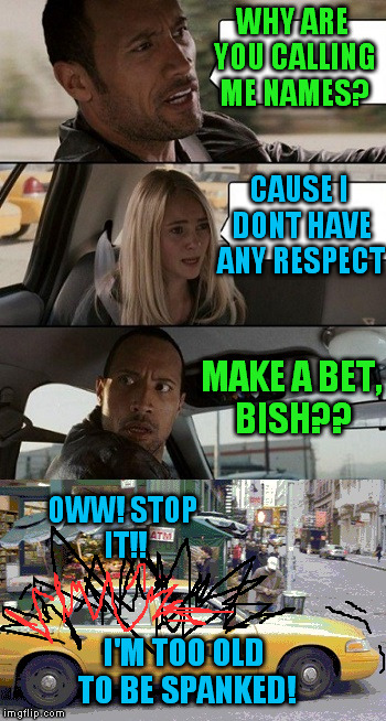 Rock Taxi get out! | WHY ARE YOU CALLING ME NAMES? CAUSE I DONT HAVE ANY RESPECT MAKE A BET, BISH?? OWW! STOP IT!! I'M TOO OLD TO BE SPANKED! | image tagged in rock taxi get out | made w/ Imgflip meme maker