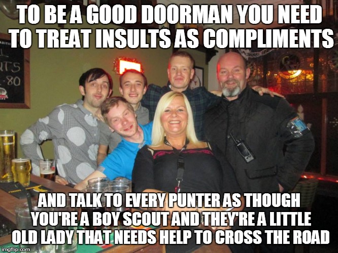 Doorman | TO BE A GOOD DOORMAN YOU NEED TO TREAT INSULTS AS COMPLIMENTS AND TALK TO EVERY PUNTER AS THOUGH YOU'RE A BOY SCOUT AND THEY'RE A LITTLE OLD | image tagged in bouncer,so true memes,in real life,security selfies | made w/ Imgflip meme maker