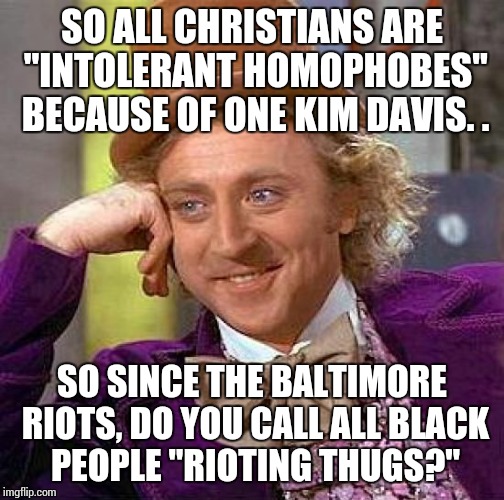 Creepy Condescending Wonka | SO ALL CHRISTIANS ARE "INTOLERANT HOMOPHOBES" BECAUSE OF ONE KIM DAVIS. . SO SINCE THE BALTIMORE RIOTS, DO YOU CALL ALL BLACK PEOPLE "RIOTIN | image tagged in memes,creepy condescending wonka | made w/ Imgflip meme maker