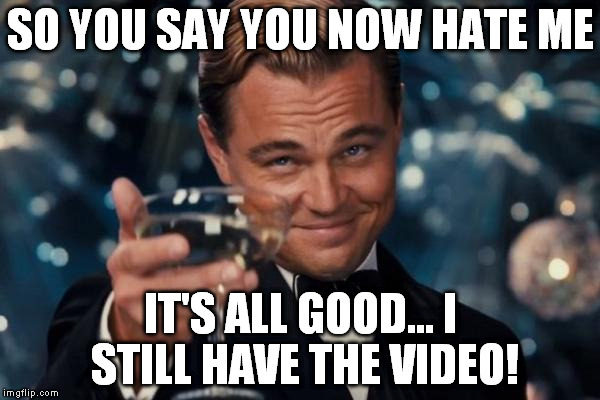 Leonardo Dicaprio Cheers Meme | SO YOU SAY YOU NOW HATE ME IT'S ALL GOOD... I STILL HAVE THE VIDEO! | image tagged in memes,leonardo dicaprio cheers | made w/ Imgflip meme maker