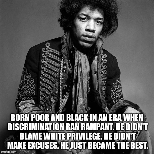 Jimi Hendrix. The best. | BORN POOR AND BLACK IN AN ERA WHEN DISCRIMINATION RAN RAMPANT. HE DIDN'T BLAME WHITE PRIVILEGE. HE DIDN'T MAKE EXCUSES. HE JUST BECAME THE B | image tagged in jimi hendrix,guitar | made w/ Imgflip meme maker