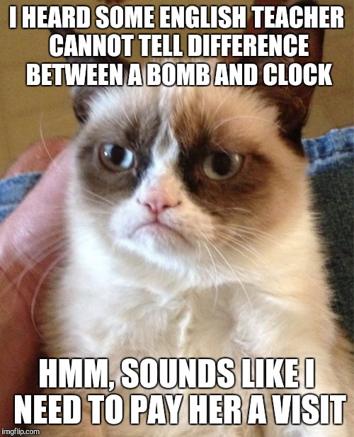 Grumpy Cat | I HEARD SOME ENGLISH TEACHER CANNOT TELL DIFFERENCE BETWEEN A BOMB AND CLOCK HMM, SOUNDS LIKE I NEED TO PAY HER A VISIT | image tagged in memes,grumpy cat | made w/ Imgflip meme maker