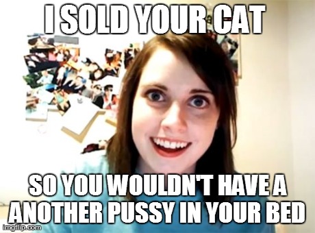 Overly Attached Girlfriend | I SOLD YOUR CAT  SO YOU WOULDN'T HAVE A ANOTHER PUSSY IN YOUR BED  | image tagged in memes,overly attached girlfriend | made w/ Imgflip meme maker