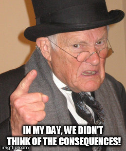 Back In My Day Meme | IN MY DAY, WE DIDN'T THINK OF THE CONSEQUENCES! | image tagged in memes,back in my day | made w/ Imgflip meme maker