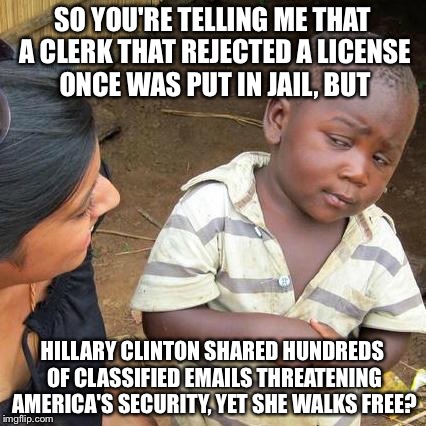 Im tired of this.... | SO YOU'RE TELLING ME THAT A CLERK THAT REJECTED A LICENSE ONCE WAS PUT IN JAIL, BUT HILLARY CLINTON SHARED HUNDREDS OF CLASSIFIED EMAILS THR | image tagged in memes,third world skeptical kid | made w/ Imgflip meme maker