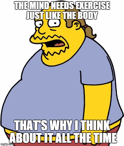 Comic Book Guy Meme | THE MIND NEEDS EXERCISE JUST LIKE THE BODY THAT'S WHY I THINK ABOUT IT ALL THE TIME | image tagged in memes,comic book guy | made w/ Imgflip meme maker