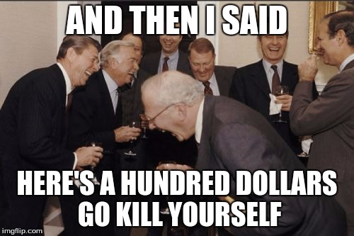 Laughing Men In Suits | AND THEN I SAID HERE'S A HUNDRED DOLLARS GO KILL YOURSELF | image tagged in memes,laughing men in suits | made w/ Imgflip meme maker