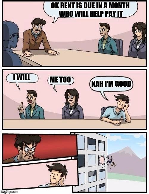 Boardroom Meeting Suggestion Meme | OK RENT IS DUE IN A MONTH WHO WILL HELP PAY IT I WILL ME TOO NAH I'M GOOD | image tagged in memes,boardroom meeting suggestion | made w/ Imgflip meme maker