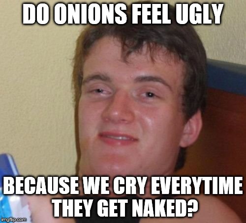 10 Guy | DO ONIONS FEEL UGLY BECAUSE WE CRY EVERYTIME THEY GET NAKED? | image tagged in memes,10 guy | made w/ Imgflip meme maker