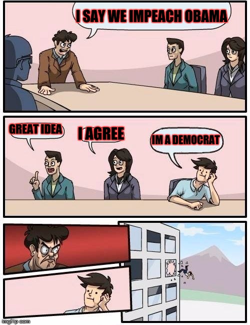 Boardroom Meeting Suggestion Meme | I SAY WE IMPEACH OBAMA GREAT IDEA I AGREE IM A DEMOCRAT | image tagged in memes,boardroom meeting suggestion | made w/ Imgflip meme maker