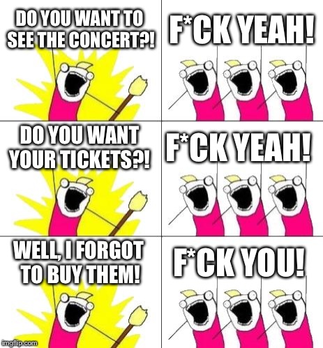 What Do We Want 3 | DO YOU WANT TO SEE THE CONCERT?! F*CK YEAH! DO YOU WANT YOUR TICKETS?! F*CK YEAH! WELL, I FORGOT TO BUY THEM! F*CK YOU! | image tagged in memes,what do we want 3 | made w/ Imgflip meme maker