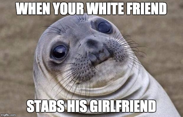 Awkward Moment Sealion | WHEN YOUR WHITE FRIEND STABS HIS GIRLFRIEND | image tagged in memes,awkward moment sealion | made w/ Imgflip meme maker